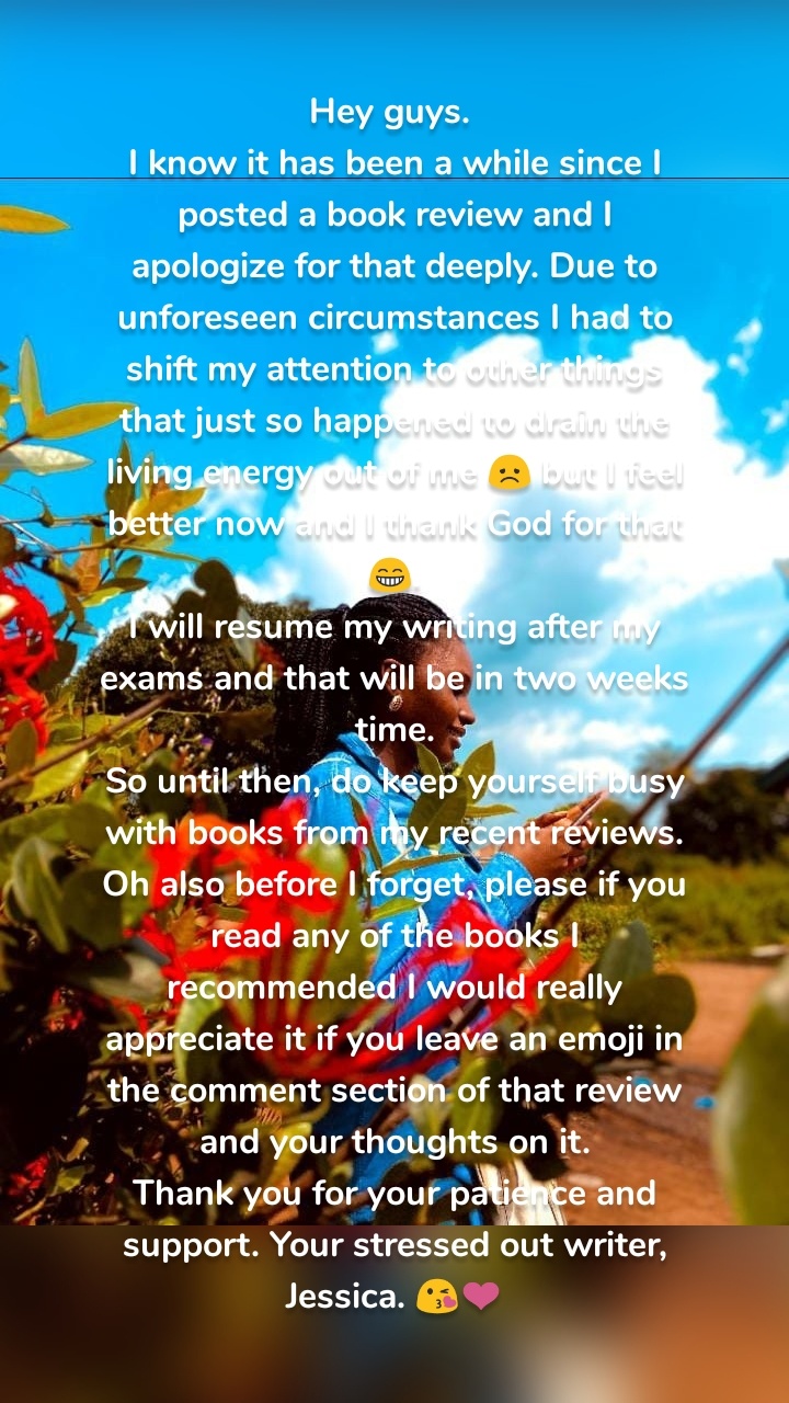 Hey guys. 
I know it has been a while since I posted a book review and I apologize for that deeply. Due to unforeseen circumstances I had to shift my attention to other things that just so happened to drain the living energy out of me 😞 but I feel better now and I thank God for that 😁.
I will resume my writing after my exams and that will be in two weeks time.
So until then, do keep yourself busy with books from my recent reviews.
Oh also before I forget, please if you read any of the books I recommended I would really appreciate it if you leave an emoji in the comment section of that review and your thoughts on it.
Thank you for your patience and support. Your stressed out writer, Jessica. 😘❤️
