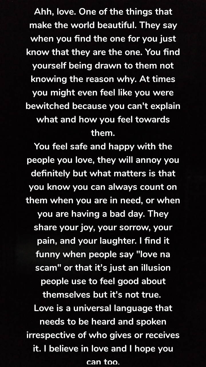 Ahh, love. One of the things that make the world beautiful. They say when you find the one for you just know that they are the one. You find yourself being drawn to them not knowing the reason why. At times you might even feel like you were bewitched because you can't explain what and how you feel towards them.
You feel safe and happy with the people you love, they will annoy you definitely but what matters is that you know you can always count on them when you are in need, or when you are having a bad day. They share your joy, your sorrow, your pain, and your laughter. I find it funny when people say "love na scam" or that it's just an illusion people use to feel good about themselves but it's not true. 
Love is a universal language that needs to be heard and spoken irrespective of who gives or receives it. I believe in love and I hope you can too.
